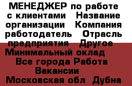 МЕНЕДЖЕР по работе с клиентами › Название организации ­ Компания-работодатель › Отрасль предприятия ­ Другое › Минимальный оклад ­ 1 - Все города Работа » Вакансии   . Московская обл.,Дубна г.